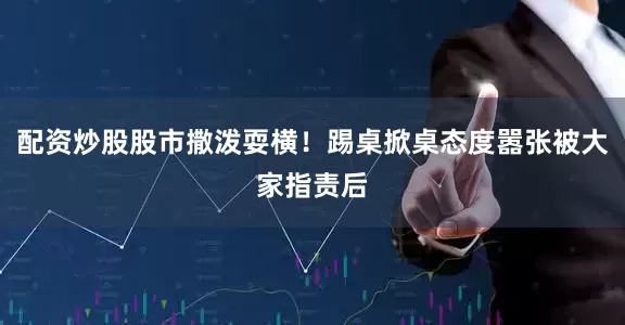 配资炒股股市撒泼耍横！踢桌掀桌态度嚣张被大家指责后