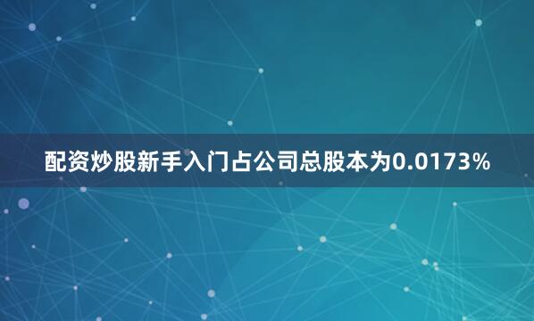 配资炒股新手入门占公司总股本为0.0173%