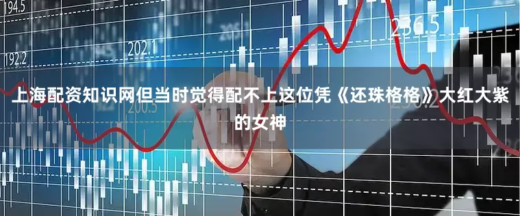 上海配资知识网但当时觉得配不上这位凭《还珠格格》大红大紫的女神