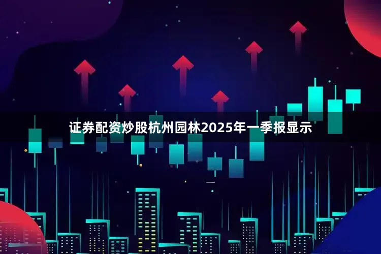 证券配资炒股杭州园林2025年一季报显示