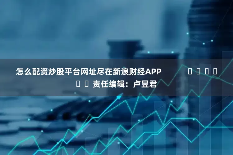 怎么配资炒股平台网址尽在新浪财经APP            						责任编辑：卢昱君