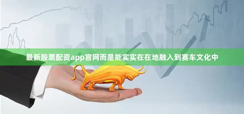 最新股票配资app官网而是能实实在在地融入到赛车文化中