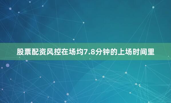 股票配资风控在场均7.8分钟的上场时间里