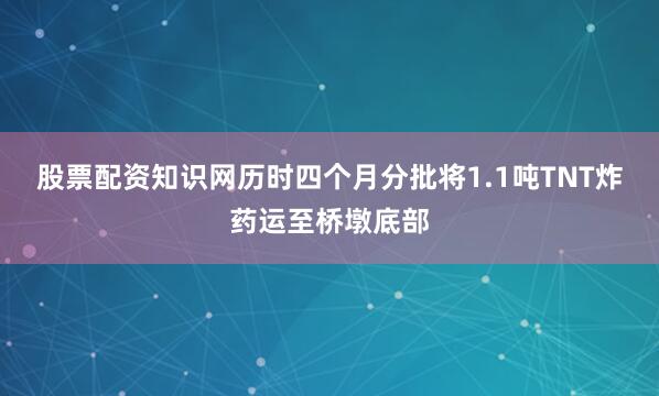 股票配资知识网历时四个月分批将1.1吨TNT炸药运至桥墩底部