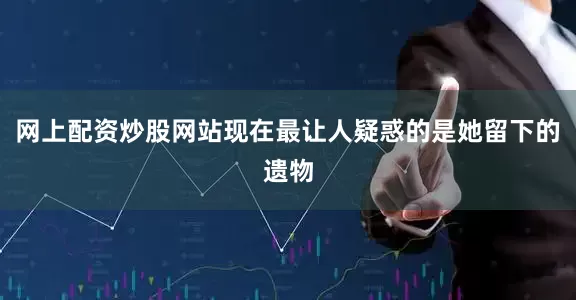 网上配资炒股网站现在最让人疑惑的是她留下的遗物