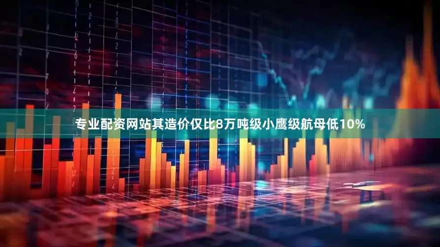 专业配资网站其造价仅比8万吨级小鹰级航母低10%