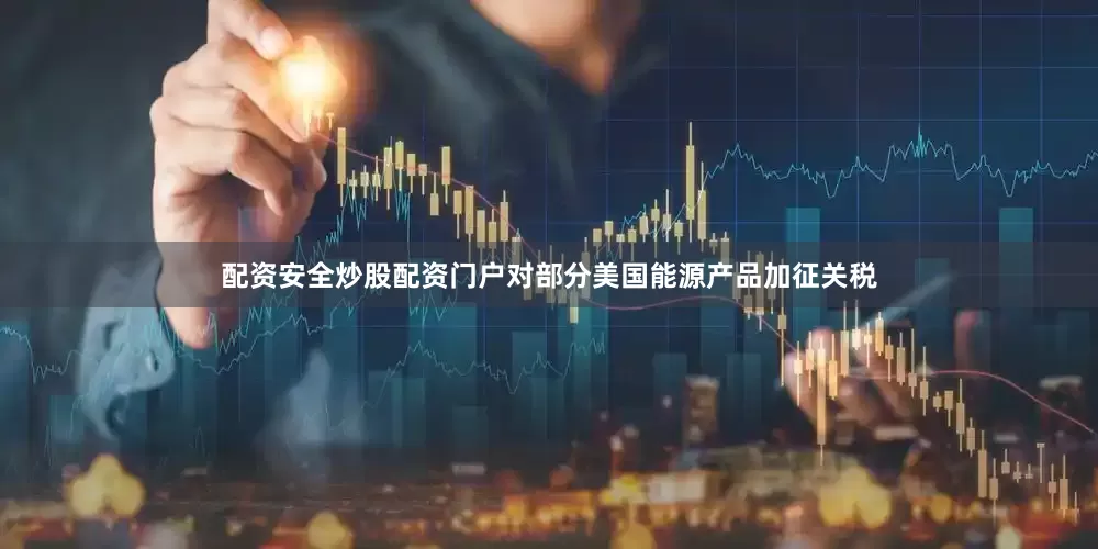 配资安全炒股配资门户对部分美国能源产品加征关税