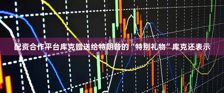 配资合作平台库克赠送给特朗普的“特别礼物”库克还表示