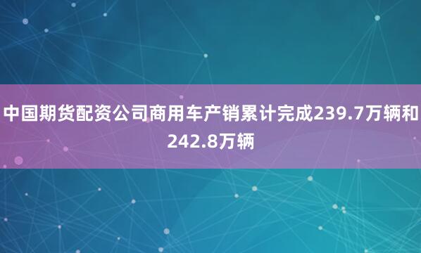 中国期货配资公司商用车产销累计完成239.7万辆和242.8万辆