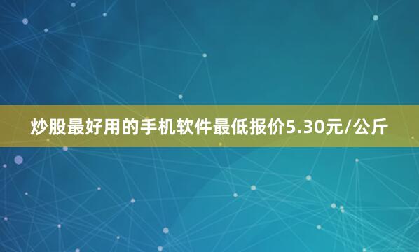 炒股最好用的手机软件最低报价5.30元/公斤